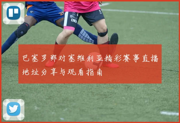 巴塞罗那对塞维利亚精彩赛事直播地址分享与观看指南