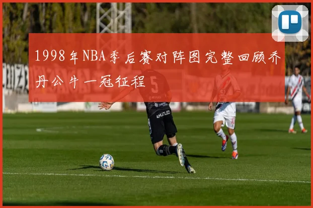 1998年NBA季后赛对阵图完整回顾乔丹公牛一冠征程