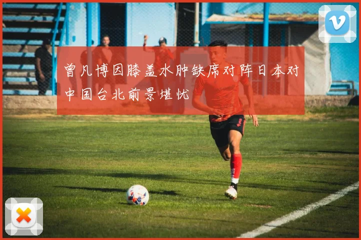曾凡博因膝盖水肿缺席对阵日本对中国台北前景堪忧