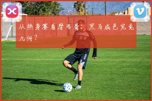 从热身赛看摩洛哥：黑马成色究竟几何？