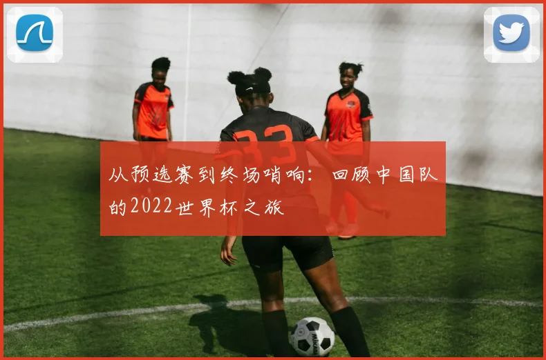 从预选赛到终场哨响：回顾中国队的2022世界杯之旅