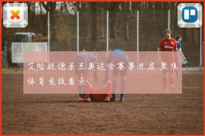 艾哈迈德亲王奥运会赛事开启 聚焦体育竞技看点